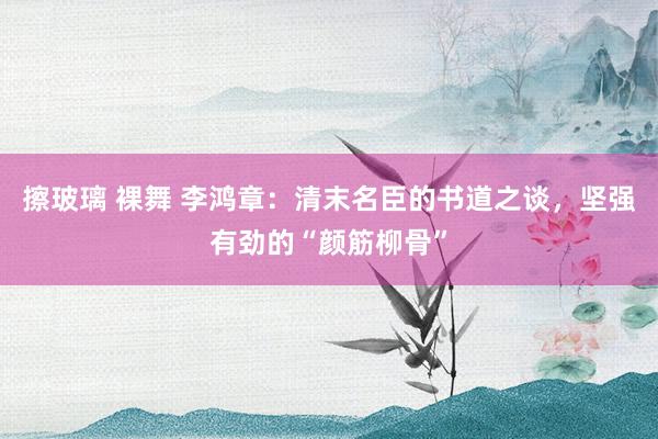 擦玻璃 裸舞 李鸿章：清末名臣的书道之谈，坚强有劲的“颜筋柳骨”