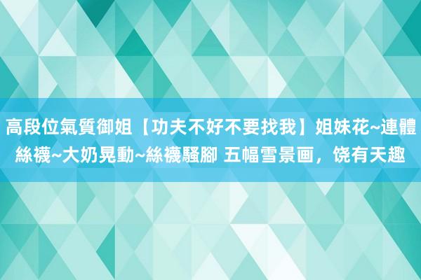 高段位氣質御姐【功夫不好不要找我】姐妹花~連體絲襪~大奶晃動~絲襪騷腳 五幅雪景画，饶有天趣