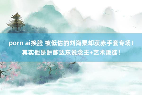 porn ai换脸 被低估的刘海粟却获赤手套专场！其实他是酬酢达东说念主+艺术叛徒！