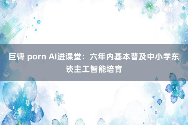 巨臀 porn AI进课堂：六年内基本普及中小学东谈主工智能培育