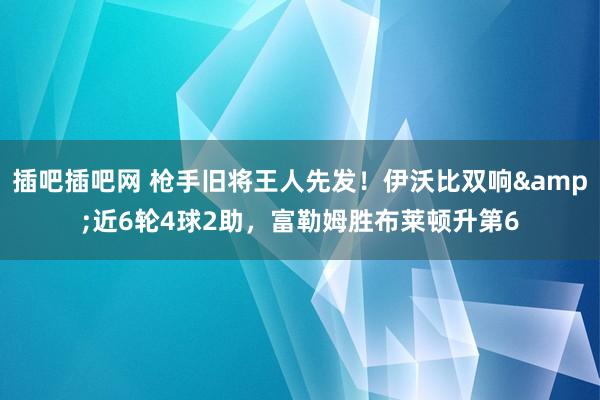 插吧插吧网 枪手旧将王人先发！伊沃比双响&近6轮4球2助，富勒姆胜布莱顿升第6