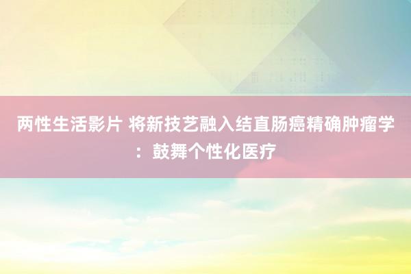 两性生活影片 将新技艺融入结直肠癌精确肿瘤学：鼓舞个性化医疗