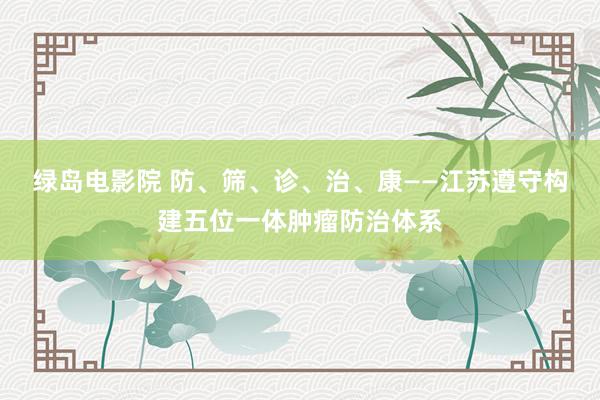 绿岛电影院 防、筛、诊、治、康——江苏遵守构建五位一体肿瘤防治体系