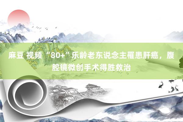 麻豆 视频 “80+”乐龄老东说念主罹患肝癌，腹腔镜微创手术得胜救治
