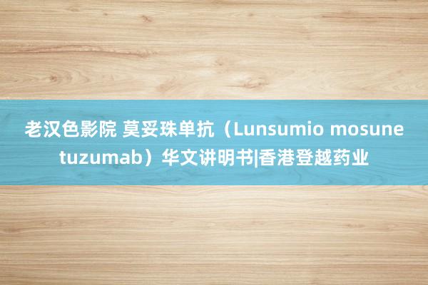 老汉色影院 莫妥珠单抗（Lunsumio mosunetuzumab）华文讲明书|香港登越药业