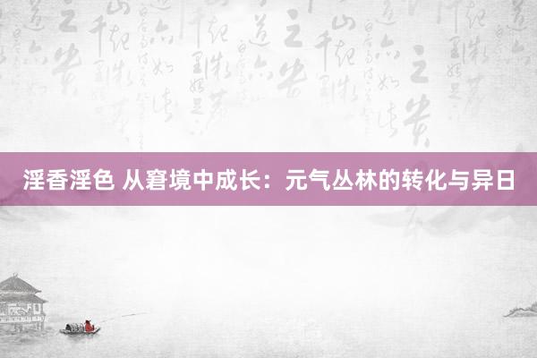 淫香淫色 从窘境中成长：元气丛林的转化与异日