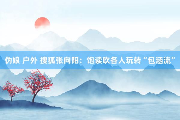 伪娘 户外 搜狐张向阳：饱读吹各人玩转“包涵流”