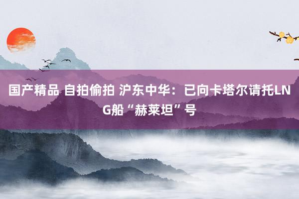 国产精品 自拍偷拍 沪东中华：已向卡塔尔请托LNG船“赫莱坦”号
