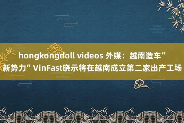 hongkongdoll videos 外媒：越南造车”新势力”VinFast晓示将在越南成立第二家出产工场