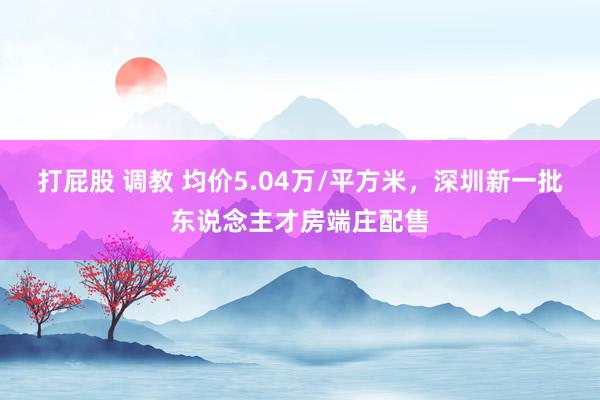 打屁股 调教 均价5.04万/平方米，深圳新一批东说念主才房端庄配售