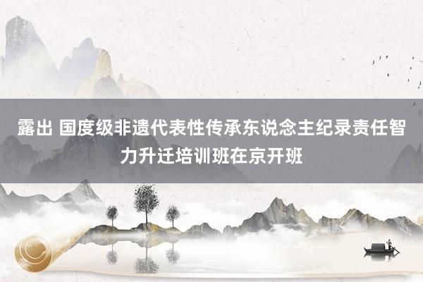 露出 国度级非遗代表性传承东说念主纪录责任智力升迁培训班在京开班