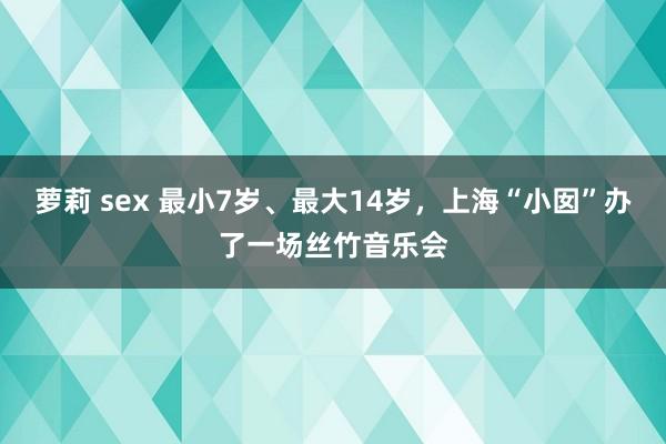 萝莉 sex 最小7岁、最大14岁，上海“小囡”办了一场丝竹音乐会