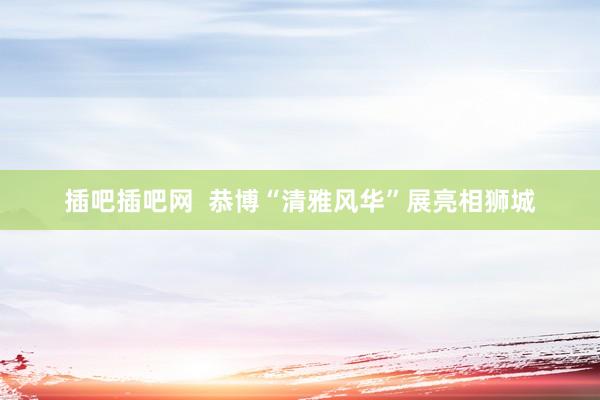 插吧插吧网  恭博“清雅风华”展亮相狮城