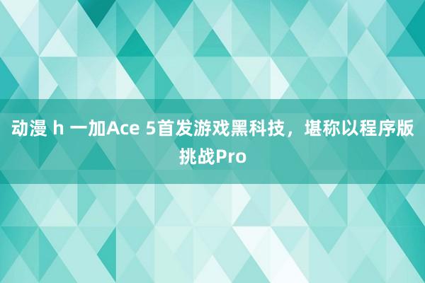动漫 h 一加Ace 5首发游戏黑科技，堪称以程序版挑战Pro