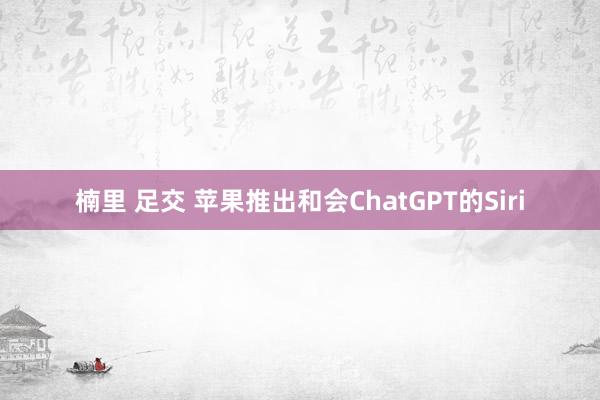 楠里 足交 苹果推出和会ChatGPT的Siri
