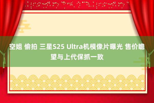 空姐 偷拍 三星S25 Ultra机模像片曝光 售价瞻望与上代保抓一致
