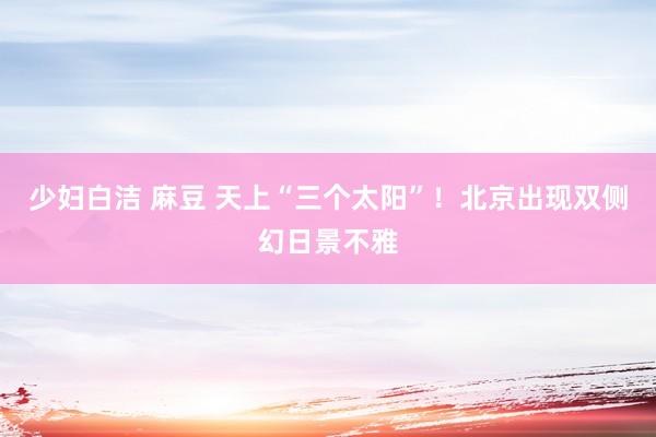 少妇白洁 麻豆 天上“三个太阳”！北京出现双侧幻日景不雅