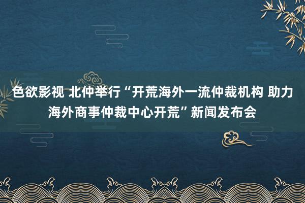 色欲影视 北仲举行“开荒海外一流仲裁机构 助力海外商事仲裁中心开荒”新闻发布会