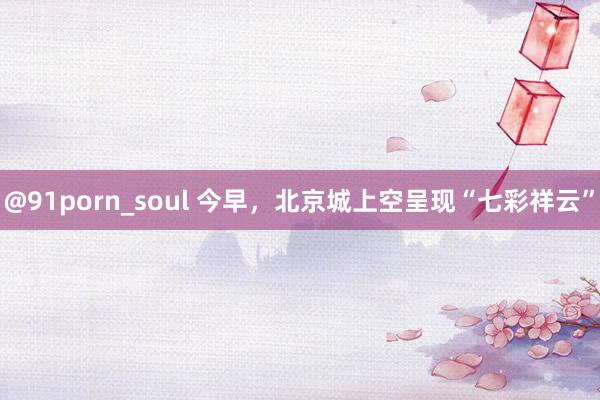 @91porn_soul 今早，北京城上空呈现“七彩祥云”