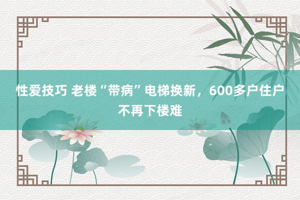 性爱技巧 老楼“带病”电梯换新，600多户住户不再下楼难