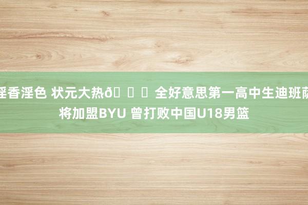 淫香淫色 状元大热👀全好意思第一高中生迪班萨将加盟BYU 曾打败中国U18男篮