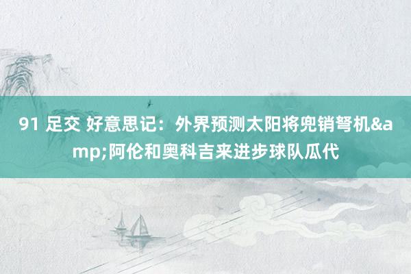 91 足交 好意思记：外界预测太阳将兜销弩机&阿伦和奥科吉来进步球队瓜代