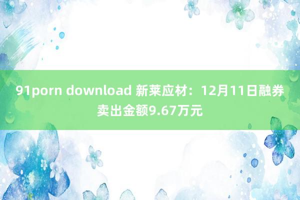 91porn download 新莱应材：12月11日融券卖出金额9.67万元