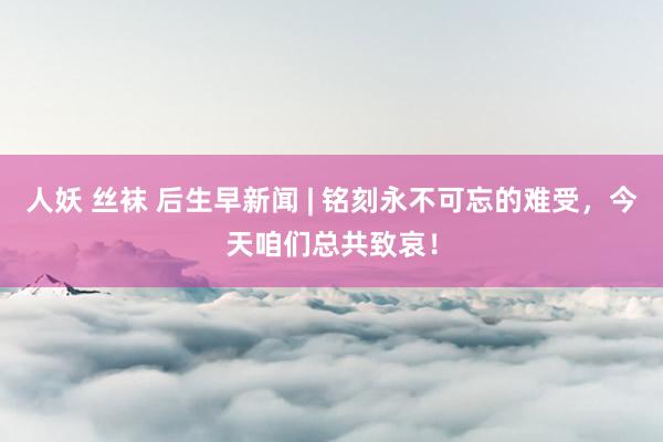 人妖 丝袜 后生早新闻 | 铭刻永不可忘的难受，今天咱们总共致哀！
