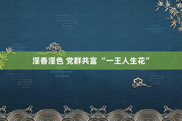 淫香淫色 党群共富 “一王人生花”