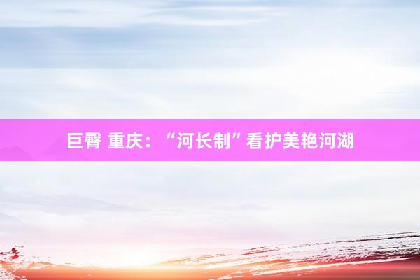 巨臀 重庆：“河长制”看护美艳河湖