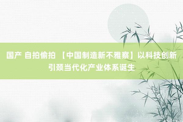 国产 自拍偷拍 【中国制造新不雅察】以科技创新引颈当代化产业体系诞生