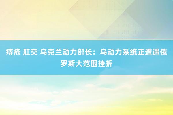 痔疮 肛交 乌克兰动力部长：乌动力系统正遭遇俄罗斯大范围挫折