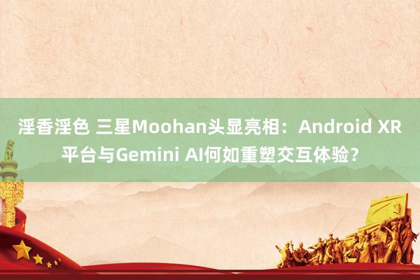 淫香淫色 三星Moohan头显亮相：Android XR平台与Gemini AI何如重塑交互体验？
