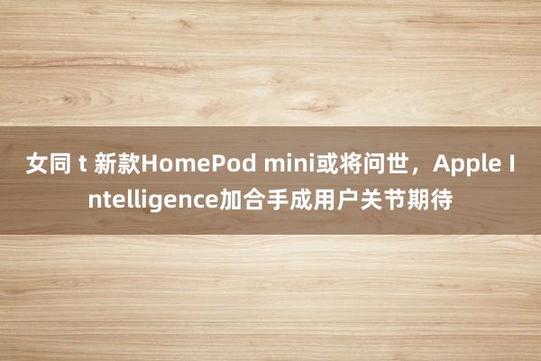 女同 t 新款HomePod mini或将问世，Apple Intelligence加合手成用户关节期待