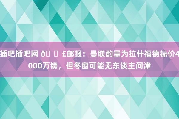 插吧插吧网 😣邮报：曼联酌量为拉什福德标价4000万镑，但冬窗可能无东谈主问津