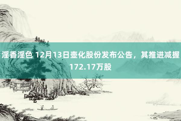 淫香淫色 12月13日壶化股份发布公告，其推进减握172.17万股