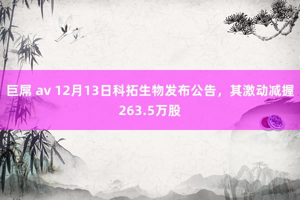 巨屌 av 12月13日科拓生物发布公告，其激动减握263.5万股