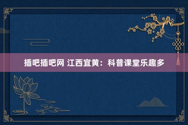 插吧插吧网 江西宜黄：科普课堂乐趣多