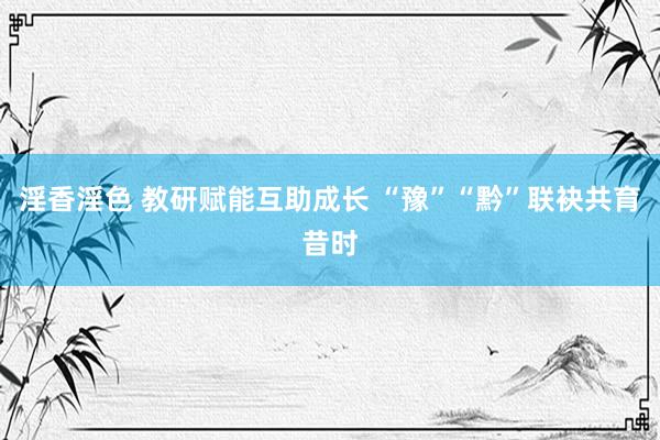 淫香淫色 教研赋能互助成长 “豫”“黔”联袂共育昔时