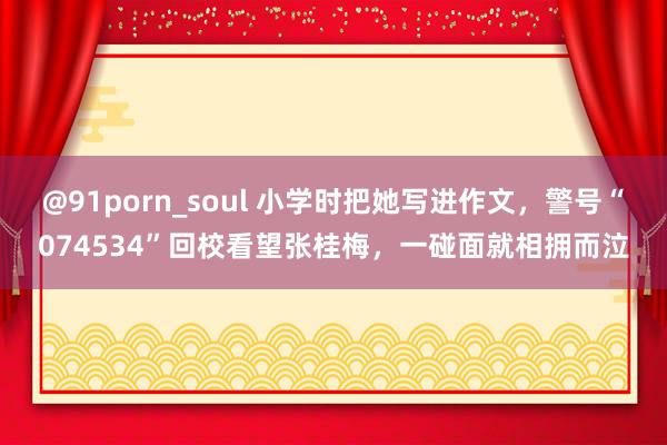 @91porn_soul 小学时把她写进作文，警号“074534”回校看望张桂梅，一碰面就相拥而泣