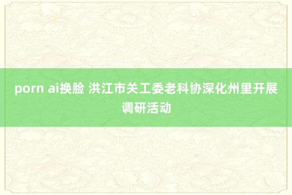 porn ai换脸 洪江市关工委老科协深化州里开展调研活动