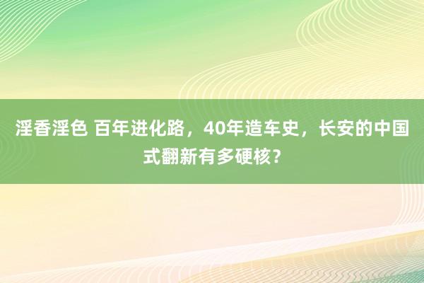 淫香淫色 百年进化路，40年造车史，长安的中国式翻新有多硬核？