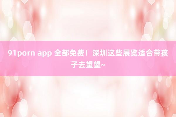91porn app 全部免费！深圳这些展览适合带孩子去望望~