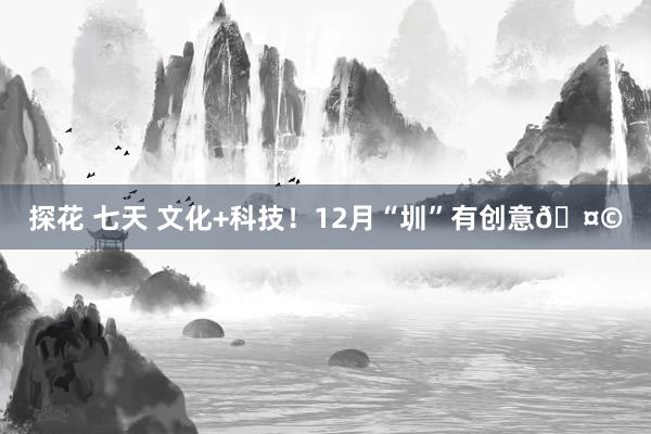 探花 七天 文化+科技！12月“圳”有创意🤩