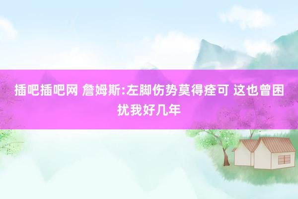 插吧插吧网 詹姆斯:左脚伤势莫得痊可 这也曾困扰我好几年
