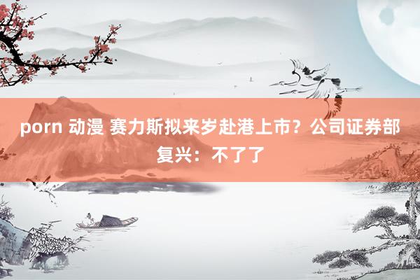 porn 动漫 赛力斯拟来岁赴港上市？公司证券部复兴：不了了