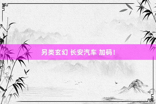另类玄幻 长安汽车 加码！