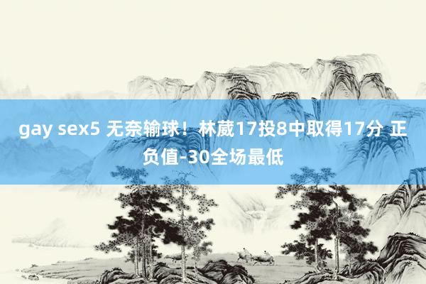 gay sex5 无奈输球！林葳17投8中取得17分 正负值-30全场最低