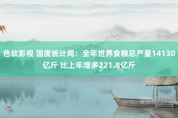色欲影视 国度统计局：全年世界食粮总产量14130亿斤 比上年增多221.8亿斤