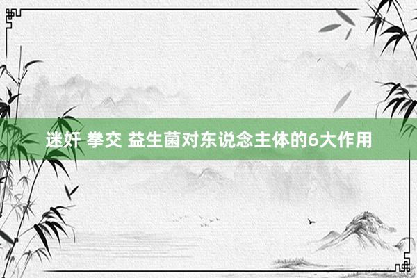 迷奸 拳交 益生菌对东说念主体的6大作用